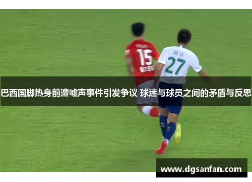 巴西国脚热身前遭嘘声事件引发争议 球迷与球员之间的矛盾与反思