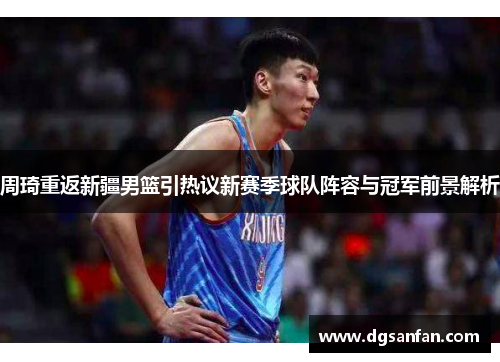 周琦重返新疆男篮引热议新赛季球队阵容与冠军前景解析 周琦重返新疆男篮引热议新赛季球队阵容与冠军前景解析
