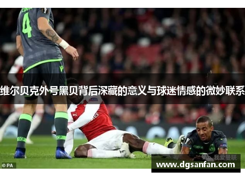 维尔贝克外号黑贝背后深藏的意义与球迷情感的微妙联系